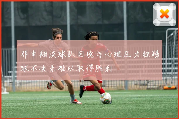 邓卓翔谈球队困境与心理压力称踢球不快乐难以取得胜利