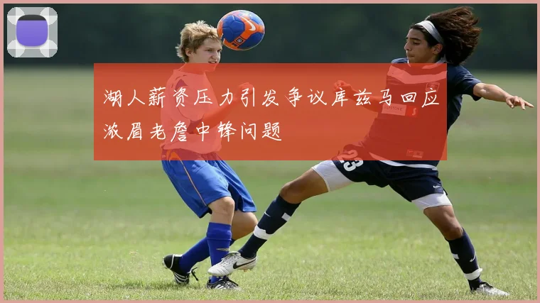湖人薪资压力引发争议库兹马回应浓眉老詹中锋问题