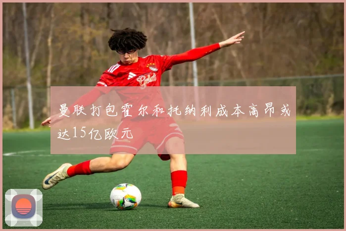 曼联打包霍尔和托纳利成本高昂或达15亿欧元