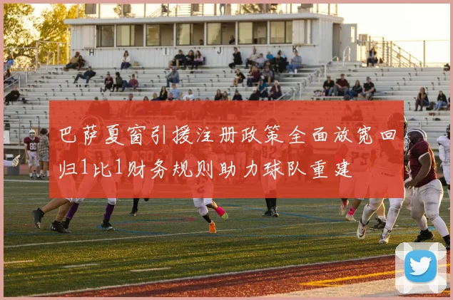 巴萨夏窗引援注册政策全面放宽回归1比1财务规则助力球队重建