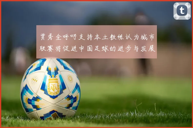 贾秀全呼吁支持本土教练认为城市联赛将促进中国足球的进步与发展