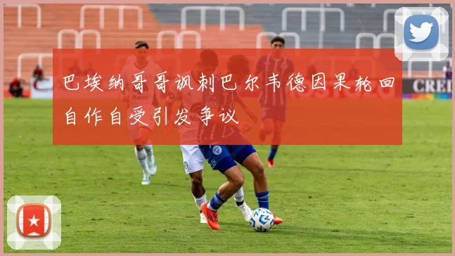 巴埃纳哥哥讽刺巴尔韦德因果轮回自作自受引发争议
