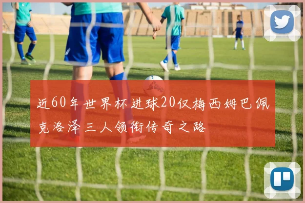 近60年世界杯进球20仅梅西姆巴佩克洛泽三人领衔传奇之路