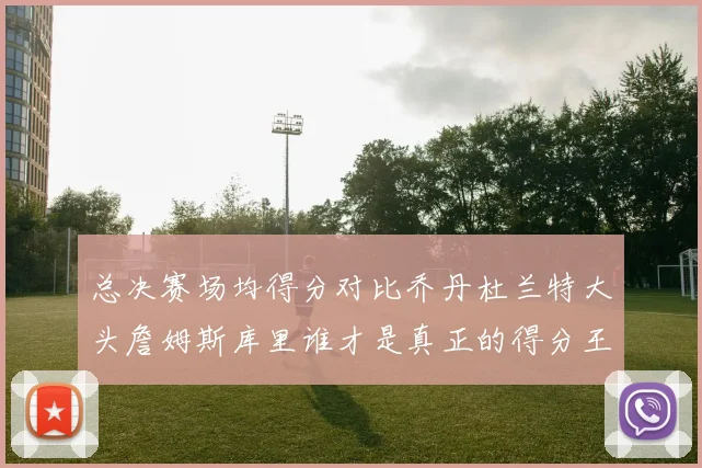 总决赛场均得分对比乔丹杜兰特大头詹姆斯库里谁才是真正的得分王