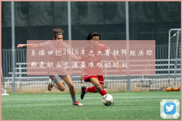 乐福回忆2016年总决赛缺阵经历称那是职业生涯最艰难的时刻