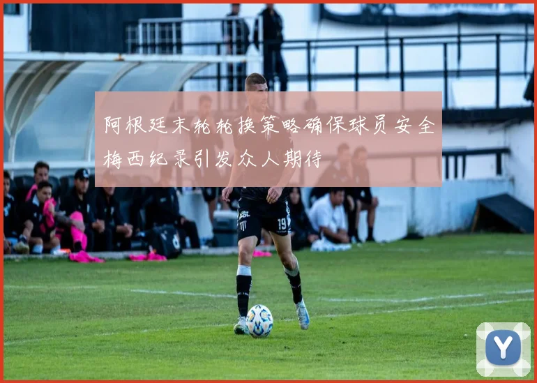 阿根廷末轮轮换策略确保球员安全梅西纪录引发众人期待