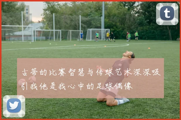 古蒂的比赛智慧与传球艺术深深吸引我他是我心中的足球偶像