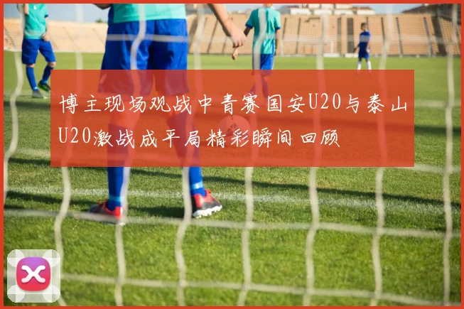 博主现场观战中青赛国安U20与泰山U20激战成平局精彩瞬间回顾